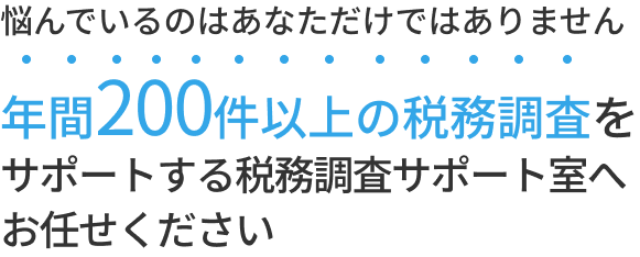 悩んでいるのはあなただけではありません 年間100件以上の税務調査を サポートする税務調査サポート室へ お任せください