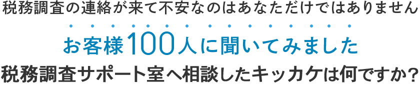 税務調査の連絡が来て不安なのはあなただけではありません お客様100人に聞いてみました 税務調査サポート室へ相談したキッカケは何ですか？