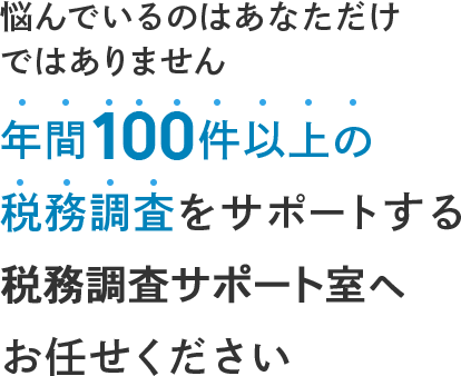 悩んでいるのはあなただけではありません 年間100件以上の税務調査を サポートする税務調査サポート室へ お任せください