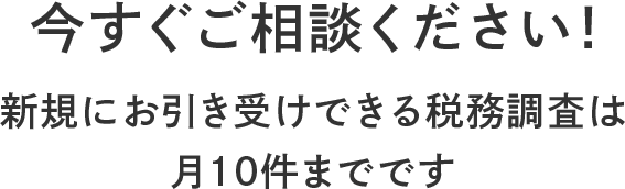 今すぐご相談ください! 新規にお引き受けできる税務調査は 月10件までです