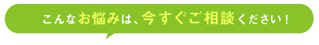 こんなお悩みは、今すぐご相談ください！