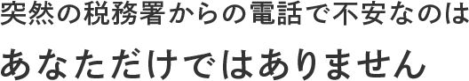突然の税務署からの電話で不安なのは あなただけではありません