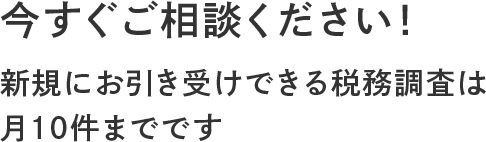 今すぐご相談ください! 新規にお引き受けできる税務調査は 月10件までです